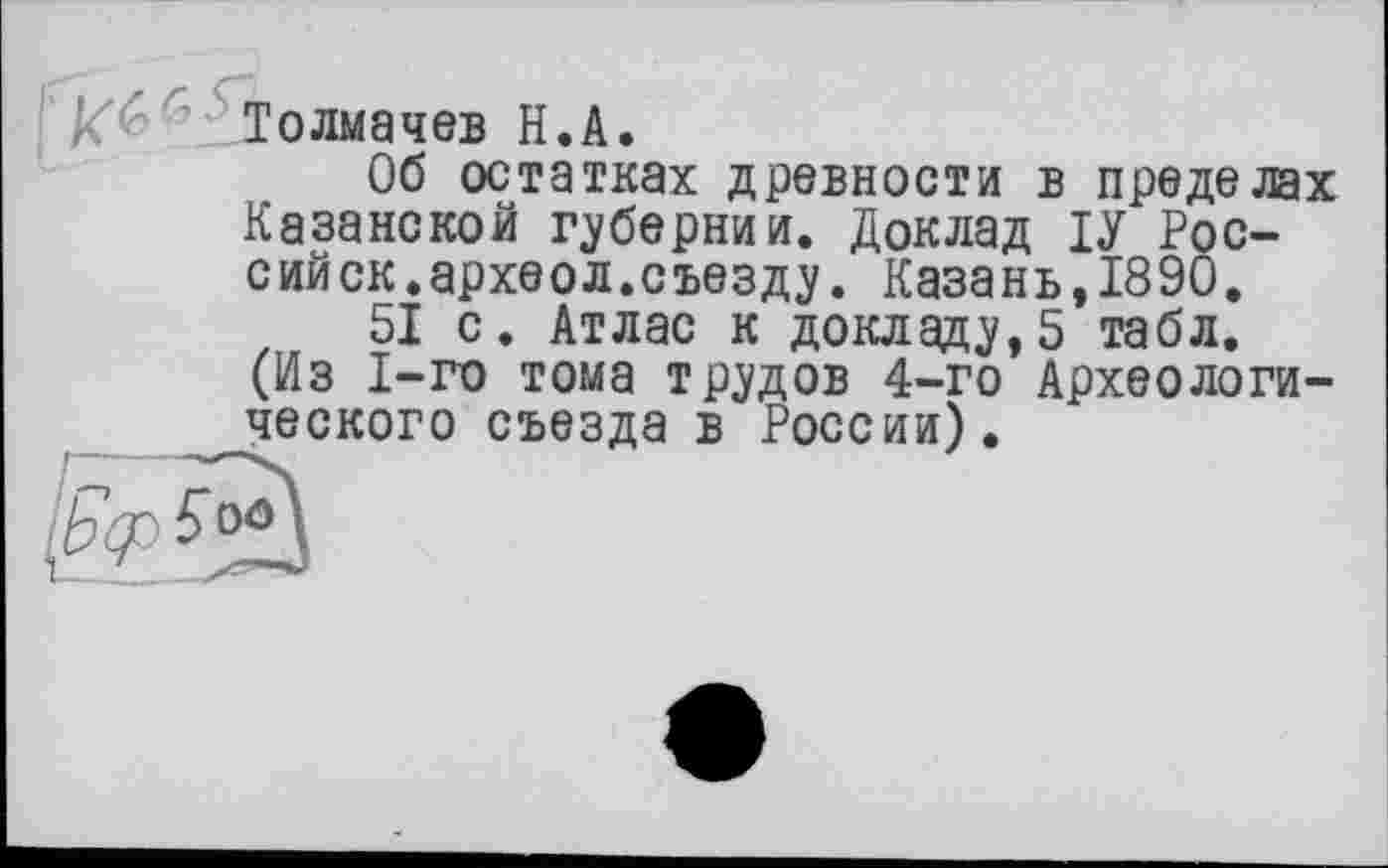 ﻿Толмачев Н.А.
Об остатках древности в пределах Казанской губернии. Доклад ІУ России ск.археол.съезду. Казань,1890.
51 с. Атлас к докладу,5 табл. (Из 1-го тома трудов 4-го Археологического съезда в России).